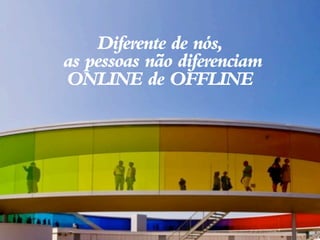 Diferente de nós,
as pessoas não diferenciam
ONLINE de OFFLINE
 