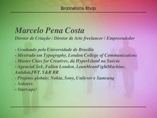 Marcelo Pena Costa
Diretor de Criação / Diretor de Arte freelancer / Empreendedor

- Graduado pela Universidade de Brasília
- Mestrado em Typography, London College of Communications
- Master Class for Creatives, da HyperIsland na Suécia
- AgenciaClick, Fallon London, LeanMeanFightMachine,
AntidoteJWT, Y&R BR
- Projetos globais: Nokia, Sony, Unilever e Samsung
- Señores
- Start-ups!
 