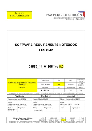 Software Requirement Notebook
DAE CMP : SW VC2
DATE REFERENCE IND PROJET PAGE
30/06/2017 01552_14_01306 8.0 CMP 1/34
CE DOCUMENT EST LA PROPRIETE DU GROUPE PSA PEUGEOT CITROEN ET NE PEUT ETRE REPRODUIT OU COMMUNIQUE SANS SON AUTORISATION
Reference:
01552_14_01306 Ind 8.0
DIRECTION RECHERCHE ET DEVELOPPEMENT
DRD/DSEE/MCDV/E2TC/SDTC
SOFTWARE REQUIREMENTS NOTEBOOK
EPS CMP
01552_14_01306 ind 8.0
SOFTWARE REQUIREMENT NOTEBOOK
DAE CMP
SW VC2
REFERENCE IND DATE
CONFIDENT
IALITE
01552_14_01306 8.0 30/06/2017
USAGE
INTERNE
PROJET(S) SITE Découpage PSA PAGE
EPS CMP E47 1/34
CE DOCUMENT EST LA PROPRIETE DU GROUPE PSA PEUGEOT CITROEN ET NE PEUT ETRE REPRODUIT OU COMMUNIQUE SANS SON AUTORISATION
Written by Checked by Approved by
Nom : Alain YAGOUBI Nom : Malik Chaffi Nom : Philippe CARTIER
Entité :
DSEE/MCDV/E2TC/SDTC
Entité :
DSEE/MCDV/E2TC/SDTC
Entité :
DSEE/MCDV/E2TC/SDTC
Date :
30/06/2017
Signature : Date:
30/06/2017
Signature : Date : Signature :
 