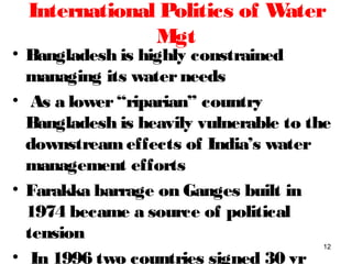 International Politics of Water
Mgt
• Bangladesh is highly constrained
managing its waterneeds
• As a lower“riparian” country
Bangladesh is heavily vulnerable to the
downstreameffects of India’s water
management efforts
• Farakka barrage on Ganges built in
1974 became a source of political
tension
• In 1996 two countries signed 30 yr
12
 