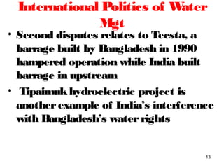 International Politics of Water
Mgt
• Second disputes relates to Teesta, a
barrage built by Bangladesh in 1990
hampered operation while India built
barrage in upstream
• Tipaimukhydroelectric project is
anotherexample of India’s interference
with Bangladesh’s waterrights
13
 