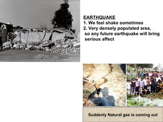 Suddenly Natural gas is coming out
EARTHQUAKE
1. We feel shake sometimes
2. Very densely populated area,
so any future earthquake will bring
serious affect
 