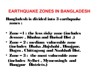 Bangladesh is divided into 3 earthquake
zones :
• Zone –1 : the less risky zone (includes
Jessore , Khulna and Barisal Dist .)
• Zone – 2 : medium vulnerable zone
(includes Dhaka ,Rajshahi , Dinajpur,
Bogra , Chittagong and Noakhali Dist.
• Zone – 3 : the most vulnerable zone
(includes Sylhet , Mymensingh and
Rangpur Districts.)
EARTHQUAKE ZONES IN BANGLADESH
 