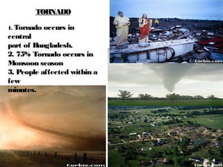 TORNADO
1. Tornado occurs in
central
part of Bangladesh.
2. 75% Tornado occurs in
Monsoon season
3. People affected within a
few
minutes.
 