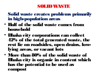 Solid waste creates problems primarily
in high-population areas
• Half of the solid waste comes from
household
• Dhaka city corporations can collect
42% of the total generated waste, the
rest lie on roadsides, open drains, low-
lying areas, orvacant lots
• More than 80% of the solid waste of
Dhaka city is organic in content which
has the potential to be used as
compost
SOLIDWASTE
 