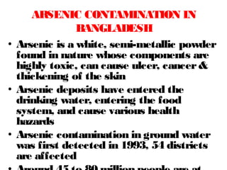 • Arsenic is a white, semi-metallic powder
found in nature whose components are
highly toxic, can cause ulcer, cancer&
thickening of the skin
• Arsenic deposits have entered the
drinking water, entering the food
system, and cause various health
hazards
• Arsenic contamination in ground water
was first detected in 1993, 54 districts
are affected
ARSENIC CONTAMINATION IN
BANGLADESH
 