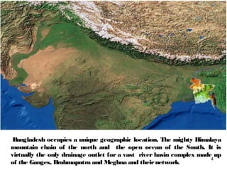Bangladesh occupies a unique geographic location. The mighty Himalaya
mountain chain of the north and the open ocean of the South. It is
virtually the only drainage outlet for a vast river basin complex made up
of the Ganges, Brahmaputra and Meghna and theirnetwork.
4
 