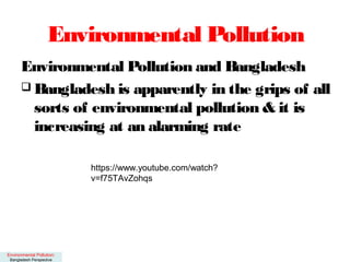 Environmental Pollution
Environmental Pollution and Bangladesh
 Bangladesh is apparently in the grips of all
sorts of environmental pollution & it is
increasing at an alarming rate
Environmental Pollution:
Bangladesh Perspective
https://www.youtube.com/watch?
v=f75TAvZohqs
 