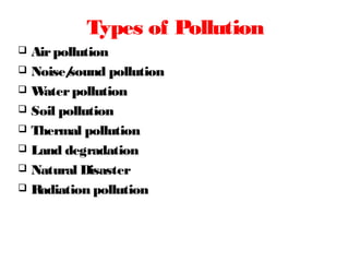 Types of Pollution
 Airpollution
 Noise/sound pollution
 Waterpollution
 Soil pollution
 Thermal pollution
 Land degradation
 Natural Disaster
 Radiation pollution
 