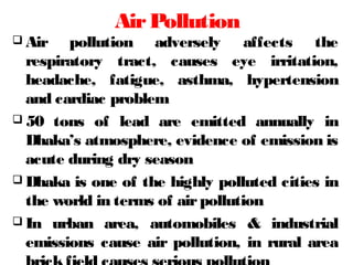 AirPollution
 Air pollution adversely affects the
respiratory tract, causes eye irritation,
headache, fatigue, asthma, hypertension
and cardiac problem
 50 tons of lead are emitted annually in
Dhaka’s atmosphere, evidence of emission is
acute during dry season
 Dhaka is one of the highly polluted cities in
the world in terms of airpollution
 In urban area, automobiles & industrial
emissions cause air pollution, in rural area
 