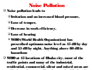 Noise Pollution
 Noise pollution leads to
 Irritation and an increased blood pressure,
 Loss of temper,
 Decrease in workefficiency,
 Loss of hearing
 WHO(World Health Organization) has
prescribed optimumnoise level as 45 dBby day
and 35 dBby night. Anything above 80 dBis
hazardous
 WHOat 45 locations of Dhaka city, most of the
traffic points and many of the industrial,
residential, commercial, silent and mixed areas are
 