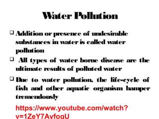 WaterPollution
 Addition orpresence of undesirable
substances in wateris called water
pollution
 All types of water borne disease are the
ultimate results of polluted water
 Due to water pollution, the life-cycle of
fish and other aquatic organism hamper
tremendously
https://www.youtube.com/watch?
v=1ZeY7AyfoqU
 