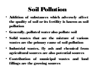 Soil Pollution
• Addition of substances which adversely affect
the quality of soil or its fertility is known as soil
pollution
• Generally, polluted wateralso pollute soil
• Solid wastes that are the mixture of various
wastes are the primary cause of soil pollution
• Industrial wastes, fly ash and chemical from
agricultural sources are also potential sources
• Contribution of municipal wastes and land
fillings are the growing sources
 
