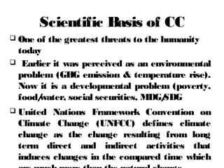 Scientific Basis of CC
 One of the greatest threats to the humanity
today
 Earlier it was perceived as an environmental
problem (GHG emission & temperature rise).
Now it is a developmental problem (poverty,
food/water, social securities, MDG/SDG
 United Nations Framework Convention on
Climate Change (UNFCC) defines climate
change as the change resulting from long
term direct and indirect activities that
induces changes in the compared time which
 