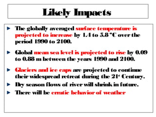 The globally averaged surface temperature is
projected to increase by 1.4 to 5.8 ºC overthe
period 1990 to 2100.
Global mean sea level is projected to rise by 0.09
to 0.88 mbetween the years 1990 and 2100.
Glaciers and ice caps are projected to continue
theirwidespread retreat during the 21st
Century.
Dry season flows of riverwill shrinkin future.
There will be erratic behaviorof weather
Likely Impacts
 