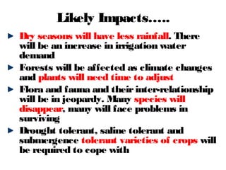 Dry seasons will have less rainfall. There
will be an increase in irrigation water
demand
Forests will be affected as climate changes
and plants will need time to adjust
Flora and fauna and theirinter-relationship
will be in jeopardy. Many species will
disappear, many will face problems in
surviving
Drought tolerant, saline tolerant and
submergence tolerant varieties of crops will
be required to cope with
Likely Impacts…..
 