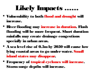 Likely Impacts ……
 Vulnerability to both flood and drought will
increase.
 Riverflooding may increase in duration. Flash
flooding will be more frequent. Short duration
rainfalls may create drainage congestions
specially in urban areas.
 A sea level rise of 0.5mby 2050 will cause low
lying coastal areas to go underwater. Small
island states may disappear.
 Frequency of tropical cyclones will increase.
Stormsurge depths will increase.
 