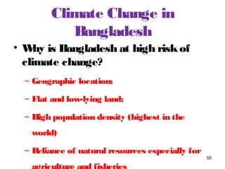Climate Change in
Bangladesh
• Why is Bangladesh at high riskof
climate change?
– Geographic location;
– Flat and low-lying land;
– High population density (highest in the
world)
– Reliance of natural resources especially for
55
 