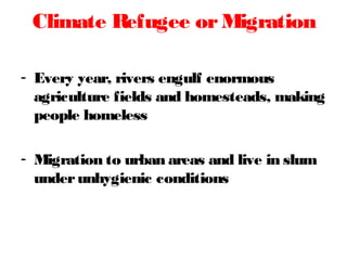 - Every year, rivers engulf enormous
agriculture fields and homesteads, making
people homeless
- Migration to urban areas and live in slum
underunhygienic conditions
Climate Refugee orMigration
 