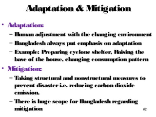 Adaptation & Mitigation
• Adaptation:
– Human adjustment with the changing environment
– Bangladesh always put emphasis on adaptation
– Example: Preparing cyclone shelter, Raising the
base of the house, changing consumption pattern
• Mitigation:
– Taking structural and nonstructural measures to
prevent disasteri.e. reducing carbon dioxide
emission.
– There is huge scope forBangladesh regarding
mitigation 62
 