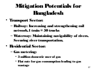 Mitigation Potentials for
Bangladesh
• Transport Sector:
– Railway: Increasing and strengthening rail
network.1 train = 50 trucks
– Waterway: Maintaining navigability of rivers.
Securing rivertransportation.
• Residential Sector:
– Gas metering:
• 3 million domestic userof gas
• Flat rate forgas consumption leading to gas
wastage
67
 