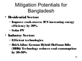 Mitigation Potentials for
Bangladesh
• Residential Sector:
– Improve cookstoves: ICS increasing energy
efficiency by 20%.
– SolarPV
• Industry Sector:
– Efficient technologies
– Brickkilns: German Hybrid Hoffman Kiln  
(HHK) Technology reduces coal consumption
by 20-30%
68
 