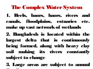 The Complex WaterSystem
1. Beels, baors, haors, rivers and
canals, floodplains, estuaries etc.
make up vast networkof wetlands
2. Bangladesh is located within the
largest delta that is continuously
being formed, along with heavy clay
soil making its rivers constantly
subject to change
3. Large areas are subject to annual7
 