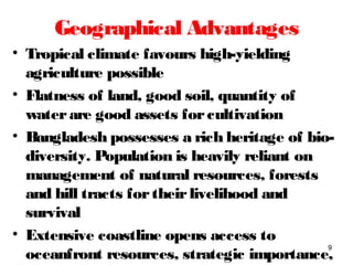 Geographical Advantages
• Tropical climate favours high-yielding
agriculture possible
• Flatness of land, good soil, quantity of
waterare good assets forcultivation
• Bangladesh possesses a rich heritage of bio-
diversity. Population is heavily reliant on
management of natural resources, forests
and hill tracts fortheirlivelihood and
survival
• Extensive coastline opens access to
oceanfront resources, strategic importance,
9
 