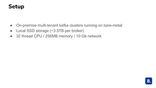 Setup
● On-premise multi-tenant kafka clusters running on bare-metal
● Local SSD storage (~3.5TB per broker)
● 32 thread CPU / 256MB memory / 10 Gb network
 