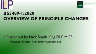 BS5489-1:2020
OVERVIEW OF PRINCIPLE CHANGES
• Presented by Nick Smith IEng FILP MIES
– Managing Director -Nick Smith Associates Ltd
 