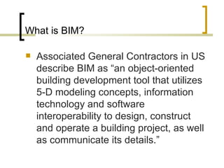 What is BIM? Associated General Contractors in US describe BIM as “an object-oriented building development tool that utilizes 5-D modeling concepts, information technology and software interoperability to design, construct and operate a building project, as well as communicate its details.” 