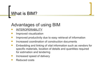 What is BIM? A dvantages of using BIM  INTEROPERABILITY Improved visualization Improved productivity due to easy retrieval of information Increased coordination of construction documents Embedding and linking of vital information such as vendors for specific materials, location of details and quantities required for estimation and tendering Increased speed of delivery Reduced costs 