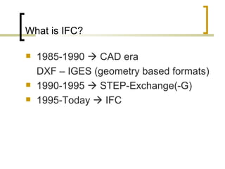 What is IFC? 1985-1990    CAD era  DXF – IGES (geometry based formats) 1990-1995    STEP-Exchange(-G) 1995-Today    IFC 