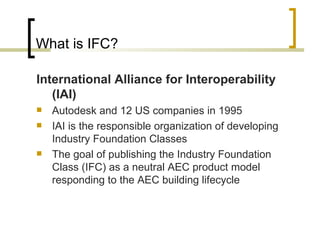 What is IFC? International Alliance for Interoperability  (IAI) Autodesk and 12 US companies in 1995 IAI is the responsible organization of developing Industry Foundation Classes T he goal of publishing the Industry Foundation Class (IFC) as a neutral AEC product model responding to the AEC building lifecycle 