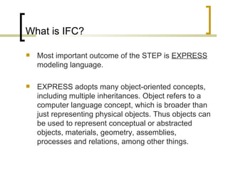 What is IFC? Most important outcome of the STEP is  EXPRESS  modeling language.  EXPRESS adopts many object-oriented concepts, including multiple inheritances. Object refers to a computer language concept, which is broader than just representing physical objects. Thus objects can be used to represent conceptual or abstracted objects, materials, geometry, assemblies, processes and relations, among other things. 