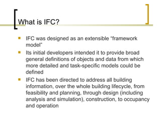 What is IFC? IFC was designed as an extensible “framework model” I ts initial developers intended it to provide broad general definitions of objects and data from which more detailed and task-specific models could be defined IFC has been directed to address all building information, over the whole building lifecycle, from feasibility and planning, through design (including analysis and simulation), construction, to occupancy and operation 