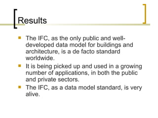 Results The IFC, as the only public and well-developed data model for buildings and architecture, is a de facto standard worldwide.  It is being picked up and used in a growing number of applications, in both the public and private sectors.  The IFC, as a data model standard, is very alive.  
