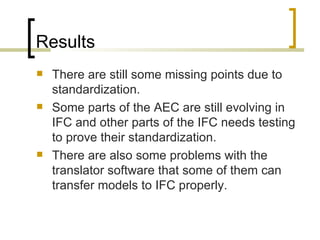 Results T here are still some missing points due to standardization.  Some parts of the AEC are still evolving in IFC and other parts of the IFC needs testing to prove their standardization.  There are also some problems with the translator software that some of them can transfer models to IFC properly. 