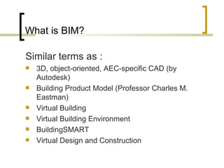 What is BIM? S imilar terms  as  : 3D, object-oriented, AEC-specific CAD (by Autodesk) Building Product Model (Professor Charles M. Eastman) Virtual Building Virtual Building Environment BuildingSMART Virtual Design and Construction 