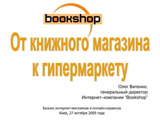 Олег Витенко, генеральный директор Интернет–компании  “Bookshop” Бизнес интернет-магазинов и онлайн-сервисов Киев, 27 октября 2009 года От книжного магазина  к гипермаркету 