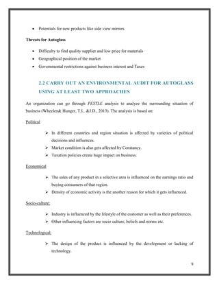 

Potentials for new products like side view mirrors

Threats for Autoglass


Difficulty to find quality supplier and low price for materials



Geographical position of the market



Governmental restrictions against business interest and Taxes

2.2 CARRY OUT AN ENVIRONMENTAL AUDIT FOR AUTOGLASS
USING AT LEAST TWO APPROACHES
An organization can go through PESTLE analysis to analyze the surrounding situation of
business (Wheelen& Hunger, T.L. &J.D., 2013). The analysis is based on:
Political
 In different countries and region situation is affected by varieties of political
decisions and influences.
 Market condition is also gets affected by Constancy.
 Taxation policies create huge impact on business.
Economical
 The sales of any product in a selective area is influenced on the earnings ratio and
buying consumers of that region.
 Density of economic activity is the another reason for which it gets influenced.
Socio-culture:
 Industry is influenced by the lifestyle of the customer as well as their preferences.
 Other influencing factors are socio culture, beliefs and norms etc.
Technological:
 The design of the product is influenced by the development or lacking of
technology.
9

 