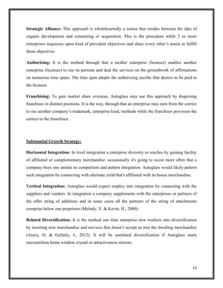 Strategic Alliance: This approach is wholeheartedly a notion that resides between the idea of
organic development and connecting or acquisition. This is the procedure while 2 or more
enterprises acquiesce upon kind of prevalent objectives and share every other’s assets to fulfill
those objectives.
Authorizing: It is the method through that a mother enterprise (licensor) enables another
enterprise (licensee) to use its persona and deal the services on the groundwork of affirmations
on numerous time spans. The time span adopts the authorizing ascribe that desires to be paid to
the licensor.
Franchising: To gain market share overseas, Autoglass may use this approach by dispersing
franchises in distinct positions. It is the way, through that an enterprise may earn from the correct
to use another company’s trademark, enterprise kind, methods while the franchisor provision the
correct to the franchisee.

Substantial Growth Strategy:
Horizontal Integration: In level integration a enterprise diversity or reaches by gaining facility
of affiliated or complementary merchandise. occasionally it's going to occur more often that a
company buys one amidst its competitors and pattern integration. Autoglass would likely pattern
such integration by connecting with alternate yield that's affiliated with its house merchandise.
Vertical Integration: Autoglass would expect employ into integration by connecting with the
suppliers and vendors. In integration a company supplements with the enterprises or partners of
the offer string of additions and in some cases all the partners of the string of attachments
comprise below one proprietor (Melody, Y. & Kevin, H., 2000).
Related Diversification: It is the method one time enterprise new workers into diversification
by inserting new merchandise and services that doesn’t accept as true the dwelling merchandise
(Arazy, O, & Gellatly, I., 2012). It will be unrelated diversification if Autoglass starts
mercantilism home window crystal or attractiveness mirrors.

12

 
