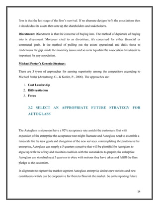 firm is that the last stage of the firm’s survival. If no alternate designs befit the associations then
it should deal its assets then ante up the shareholders and stakeholders.
Divestment: Divestment is that the converse of buying into. The method of departure of buying
into is divestment. Moreover cited to as divestiture, it's conceived for either financial or
communal goals. It the method of pulling out the assets operational and deals those to
rendezvous the gap inside the monetary issues and so as to liquidate the association divestment is
important for any association.
Michael Porter’s Generic Strategy:
There are 3 types of approaches for earning superiority among the competitors according to
Michael Porter (Armstrong, G., & Kotler, P., 2006). The approaches are:
1. Cost Leadership
2. Differentiation
3. Focus

3.2 SELECT AN APPROPRIATE FUTURE STRATEGY FOR
AUTOGLASS

The Autoglass is at present have a 92% acceptance rate amidst the customers. But with
expansion of the enterprise the acceptance rate might fluctuate and Autoglass need to assemble a
timescale for the new goals and elongation of the new services. contemplating the position in the
enterprise, Autoglass can supply a 5 quarters conceive that will be plentiful for Autoglass to
argue up with the affray and maintain coalition with the automakers to perplex the enterprise.
Autoglass can standard next 5 quarters to obey with notions they have taken and fulfill the firm
pledge to the customers.
In alignment to capture the market segment Autoglass enterprise desires new notions and new
constituents which can be cooperative for them to flourish the market. So contemplating future

14

 