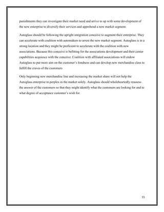 punishments they can investigate their market need and arrive to up with some development of
the new enterprise to diversify their services and apprehend a new market segment.
Autoglass should be following the upright integration conceive to augment their enterprise. They
can accelerate with coalition with automakers to arrest the new market segment. Autoglass is in a
strong location and they might be proficient to accelerate with the coalition with new
associations. Because this conceive is befitting for the associations development and their center
capabilities acquiesce with the conceive. Coalition with affiliated associations will endow
Autoglass to put more aim on the customer’s fondness and can develop new merchandise class to
fulfill the craves of the customers
Only beginning new merchandise line and increasing the market share will not help the
Autoglass enterprise to perplex in the market solely. Autoglass should wholeheartedly reassess
the answer of the customers so that they might identify what the customers are looking for and to
what degree of acceptance customer’s wish for.

15

 