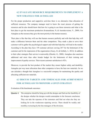 4.2 EVALUATE RESOURCE REQUIREMENTS TO IMPLEMENT A
NEW STRATEGY FOR AUTOGLASS
For the proper production and supportive activities there is no alternative than allocation of
sufficient resources. The company manager need to know the exact process of getting the
resources and he also should know that how he is going to use those resources and what is the
best place to get the maximum production (Ivanauskiene, N, & Auruskeviciene, V., 2009). For
Autoglass as the resource they give the most priority to the human resource.
Their plan is like that they will use that human resource perfectly and with that help they will
make a difference between them and the other competitors. They made a plan to serve their
customer well to gather the psychological support and with that help they will lead in the market.
According to the plan they have 159 customer advisors serving 24/7 for the betterment of the
customer and for the impression of the organization (Arazy, O, & Gellatly, I., 2012). In addition
to their other strategies fleet service is noteworthy (Dessler, G., 2000). Autoglass also sanctions
additional and more than other brands budget for the betterment of their training and
improvement of quality services. Their recent customer satisfaction is 92%.
Moreover, to provide the best product of the market they ensure highest safety and durability.
Autogalss put way more allocation than other companies to have the best raw materials. So we
can calculate a thought that Autoglass is a successful company for maintaining the quality and
allocating sufficient raw materials.

4.3 DISCUSS TARGETS AND TIMESCALES FOR ACHIEVEMENT
FOR AUTOGLASS TO MONITOR A GIVEN STRATEGY
Evaluation of the benchmark outcomes:
Quarter 1

The enterprise should be bring up with the designs and find out the feasibility of
the designs whether the designs would contemplate in the foreseen conclusion.
They can take the repsonse of the customers and find out what else they are
looking for in the windscreen repairing service. There should be weekly and
monthly overseeing by the line managers of the divisions.

17

 