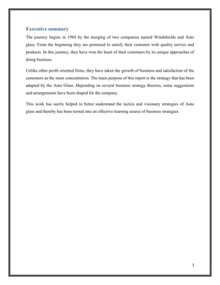 Executive summary
The journey begins in 1984 by the merging of two companies named Windshields and Auto
glass. From the beginning they are promised to satisfy their customer with quality service and
products. In this journey, they have won the heart of their customers by its unique approaches of
doing business.
Unlike other profit oriented firms, they have taken the growth of business and satisfaction of the
customers as the main concentration. The main purpose of this report is the strategy that has been
adapted by the Auto Glass. Depending on several business strategy theories, some suggestions
and arrangements have been shaped for the company.
This work has surely helped to better understand the tactics and visionary strategies of Auto
glass and thereby has been turned into an effective learning source of business strategies.

1

 