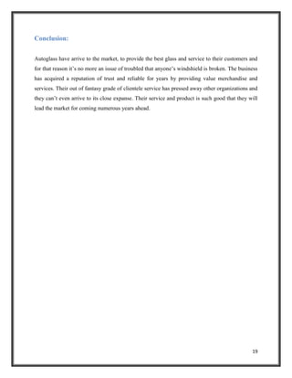 Conclusion:
Autoglass have arrive to the market, to provide the best glass and service to their customers and
for that reason it’s no more an issue of troubled that anyone’s windshield is broken. The business
has acquired a reputation of trust and reliable for years by providing value merchandise and
services. Their out of fantasy grade of clientele service has pressed away other organizations and
they can’t even arrive to its close expanse. Their service and product is such good that they will
lead the market for coming numerous years ahead.

19

 