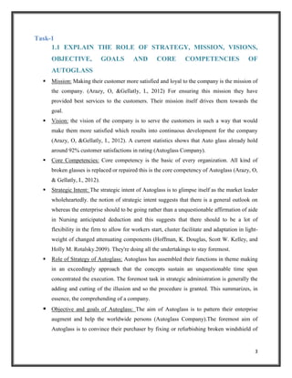Task-1
1.1 EXPLAIN THE ROLE OF STRATEGY, MISSION, VISIONS,
OBJECTIVE,

GOALS

AND

CORE

COMPETENCIES

OF

AUTOGLASS


Mission: Making their customer more satisfied and loyal to the company is the mission of
the company. (Arazy, O, &Gellatly, I., 2012) For ensuring this mission they have
provided best services to the customers. Their mission itself drives them towards the
goal.



Vision: the vision of the company is to serve the customers in such a way that would
make them more satisfied which results into continuous development for the company
(Arazy, O, &Gellatly, I., 2012). A current statistics shows that Auto glass already hold
around 92% customer satisfactions in rating (Autoglass Company).



Core Competencies: Core competency is the basic of every organization. All kind of
broken glasses is replaced or repaired this is the core competency of Autoglass (Arazy, O,
& Gellatly, I., 2012).



Strategic Intent: The strategic intent of Autoglass is to glimpse itself as the market leader
wholeheartedly. the notion of strategic intent suggests that there is a general outlook on
whereas the enterprise should to be going rather than a unquestionable affirmation of aide
in Nursing anticipated deduction and this suggests that there should to be a lot of
flexibility in the firm to allow for workers start, cluster facilitate and adaptation in lightweight of changed attenuating components (Hoffman, K. Douglas, Scott W. Kelley, and
Holly M. Rotalsky.2009). They're doing all the undertakings to stay foremost.



Role of Strategy of Autoglass: Autoglass has assembled their functions in theme making
in an exceedingly approach that the concepts sustain an unquestionable time span
concentrated the execution. The foremost task in strategic administration is generally the
adding and cutting of the illusion and so the procedure is granted. This summarizes, in
essence, the comprehending of a company.

 Objective and goals of Autoglass: The aim of Autoglass is to pattern their enterprise
augment and help the worldwide persons (Autoglass Company).The foremost aim of
Autoglass is to convince their purchaser by fixing or refurbishing broken windshield of

3

 