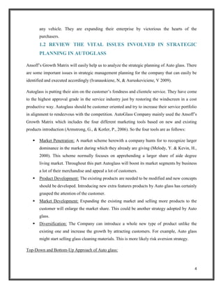 any vehicle. They are expanding their enterprise by victorious the hearts of the
purchasers.

1.2 REVIEW THE VITAL ISSUES INVOLVED IN STRATEGIC
PLANNING IN AUTOGLASS
Ansoff’s Growth Matrix will easily help us to analyze the strategic planning of Auto glass. There
are some important issues in strategic management planning for the company that can easily be
identified and executed accordingly (Ivanauskiene, N, & Auruskeviciene, V 2009).
Autoglass is putting their aim on the customer’s fondness and clientele service. They have come
to the highest approval grade in the service industry just by restoring the windscreen in a cost
productive way. Autoglass should be customer oriented and try to increase their service portfolio
in alignment to rendezvous with the competition. AutoGlass Company mainly used the Ansoff’s
Growth Matrix which includes the four different marketing tools based on new and existing
products introduction (Armstrong, G., & Kotler, P., 2006). So the four tools are as follows:


Market Penetration: A market scheme herewith a company hunts for to recognize larger
dominance in the market during which they already are giving (Melody, Y. & Kevin, H.,
2000). This scheme normally focuses on apprehending a larger share of aide degree
living market. Throughout this part Autoglass will boost its market segments by business
a lot of their merchandise and appeal a lot of customers.



Product Development: The existing products are needed to be modified and new concepts
should be developed. Introducing new extra features products by Auto glass has certainly
grasped the attention of the customer.



Market Development: Expanding the existing market and selling more products to the
customer will enlarge the market share. This could be another strategy adopted by Auto
glass.



Diversification: The Company can introduce a whole new type of product unlike the
existing one and increase the growth by attracting customers. For example, Auto glass
might start selling glass cleaning materials. This is more likely risk aversion strategy.

Top-Down and Bottom-Up Approach of Auto glass:

4

 