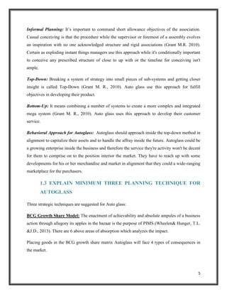 Informal Planning: It’s important to command short allowance objectives of the association.
Casual conceiving is that the procedure while the supervisor or foremost of a assembly evolves
an inspiration with no one acknowledged structure and rigid associations (Grant M.R. 2010).
Certain as exploding instant things managers use this approach while it's conditionally important
to conceive any prescribed structure of close to up with or the timeline for conceiving isn't
ample.
Top-Down: Breaking a system of strategy into small pieces of sub-systems and getting closer
insight is called Top-Down (Grant M. R., 2010). Auto glass use this approach for fulfill
objectives in developing their product.
Bottom-Up: It means combining a number of systems to create a more complex and integrated
mega system (Grant M. R., 2010). Auto glass uses this approach to develop their customer
service.
Behavioral Approach for Autoglass: Autoglass should approach inside the top-down method in
alignment to capitalize their assets and to handle the affray inside the future. Autoglass could be
a growing enterprise inside the business and therefore the service they're activity won't be decent
for them to comprise on to the position interior the market. They have to reach up with some
developments for his or her merchandise and market in alignment that they could a wide-ranging
marketplace for the purchasers.

1.3 EXPLAIN MINIMUM THREE PLANNING TECHNIQUE FOR
AUTOGLASS
Three strategic techniques are suggested for Auto glass:
BCG Growth Share Model: The enactment of achievability and absolute ampules of a business
action through allegory its apples in the bazaar is the purpose of PIMS (Wheelen& Hunger, T.L.
&J.D., 2013). There are 6 above areas of absorption which analyzes the impact.
Placing goods in the BCG growth share matrix Autoglass will face 4 types of consequences in
the market.

5

 